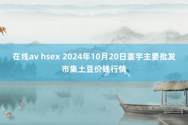 在线av hsex 2024年10月20日寰宇主要批发市集土豆价钱行情