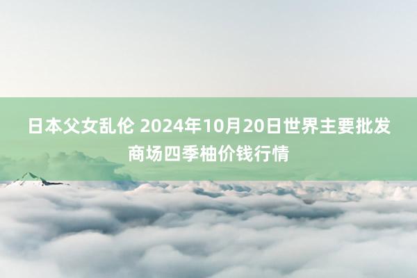 日本父女乱伦 2024年10月20日世界主要批发商场四季柚价钱行情