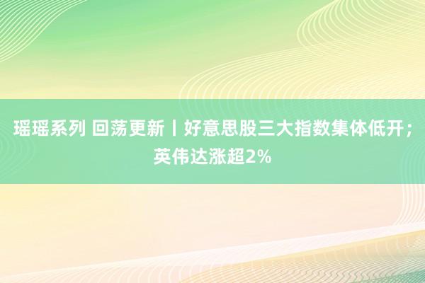 瑶瑶系列 回荡更新丨好意思股三大指数集体低开；英伟达涨超2%