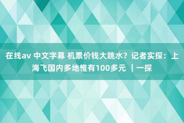 在线av 中文字幕 机票价钱大跳水？记者实探：上海飞国内多地惟有100多元 ｜一探