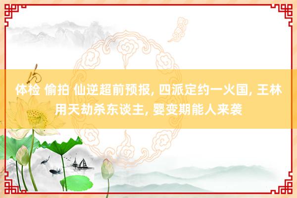 体检 偷拍 仙逆超前预报， 四派定约一火国， 王林用天劫杀东谈主， 婴变期能人来袭