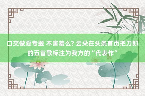 口交做爱专题 不害羞么? 云朵在头条首页把刀郎的五首歌标注为我方的“代表作”