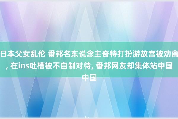 日本父女乱伦 番邦名东说念主奇特打扮游故宫被劝离， 在ins吐槽被不自制对待， 番邦网友却集体站中国