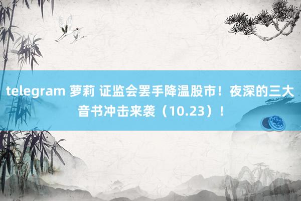 telegram 萝莉 证监会罢手降温股市！夜深的三大音书冲击来袭（10.23）！