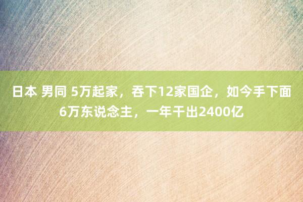 日本 男同 5万起家，吞下12家国企，如今手下面6万东说念主，一年干出2400亿