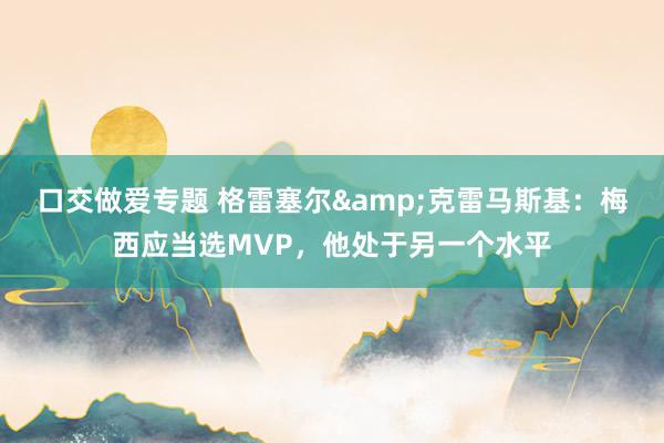 口交做爱专题 格雷塞尔&克雷马斯基：梅西应当选MVP，他处于另一个水平