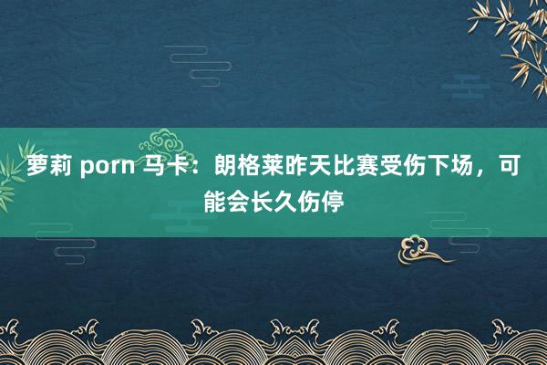 萝莉 porn 马卡：朗格莱昨天比赛受伤下场，可能会长久伤停