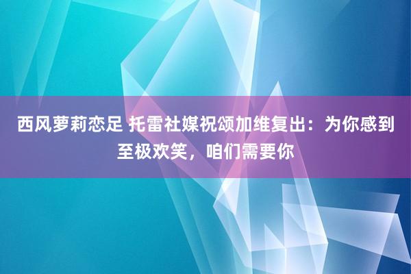 西风萝莉恋足 托雷社媒祝颂加维复出：为你感到至极欢笑，咱们需要你