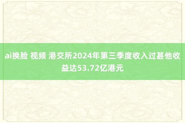 ai换脸 视频 港交所2024年第三季度收入过甚他收益达53.72亿港元