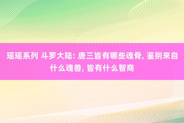 瑶瑶系列 斗罗大陆: 唐三皆有哪些魂骨， 鉴别来自什么魂兽， 皆有什么智商