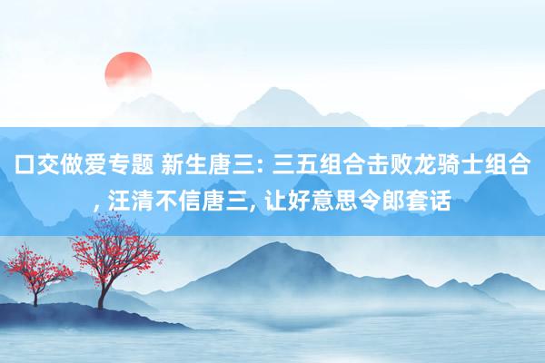 口交做爱专题 新生唐三: 三五组合击败龙骑士组合， 汪清不信唐三， 让好意思令郎套话