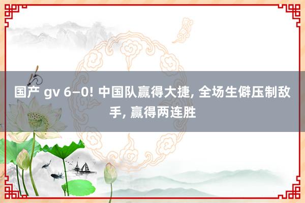 国产 gv 6—0! 中国队赢得大捷， 全场生僻压制敌手， 赢得两连胜