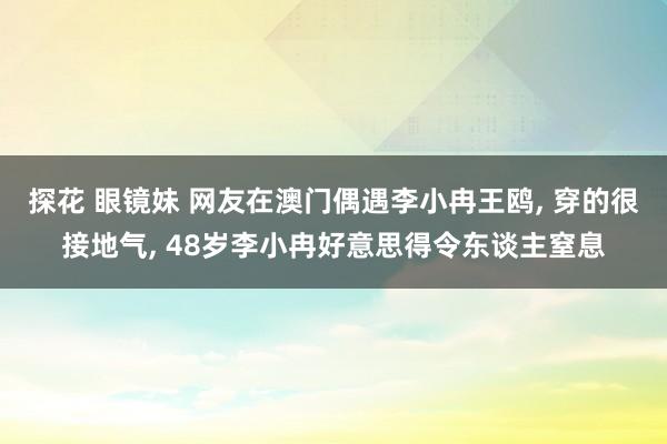 探花 眼镜妹 网友在澳门偶遇李小冉王鸥， 穿的很接地气， 48岁李小冉好意思得令东谈主窒息