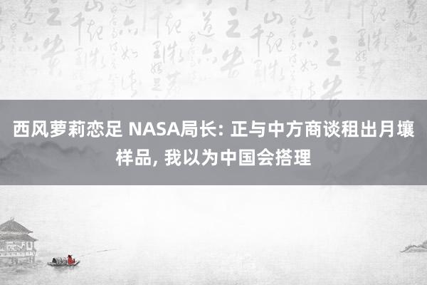 西风萝莉恋足 NASA局长: 正与中方商谈租出月壤样品， 我以为中国会搭理