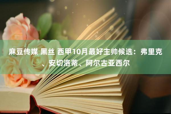 麻豆传媒 黑丝 西甲10月最好主帅候选：弗里克、安切洛蒂、阿尔古亚西尔