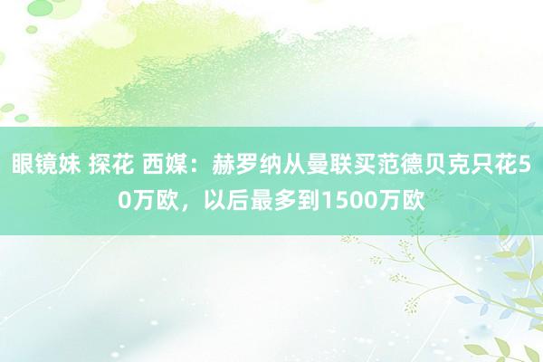 眼镜妹 探花 西媒：赫罗纳从曼联买范德贝克只花50万欧，以后最多到1500万欧