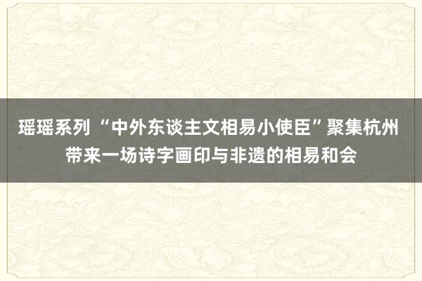 瑶瑶系列 “中外东谈主文相易小使臣”聚集杭州 带来一场诗字画印与非遗的相易和会