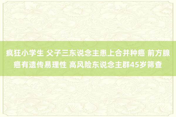 疯狂小学生 父子三东说念主患上合并种癌 前方腺癌有遗传易理性 高风险东说念主群45岁筛查