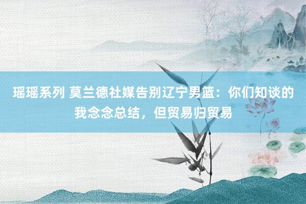 瑶瑶系列 莫兰德社媒告别辽宁男篮：你们知谈的我念念总结，但贸易归贸易