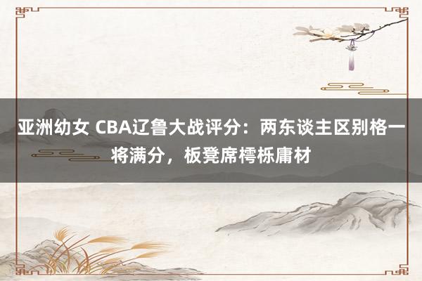 亚洲幼女 CBA辽鲁大战评分：两东谈主区别格一将满分，板凳席樗栎庸材