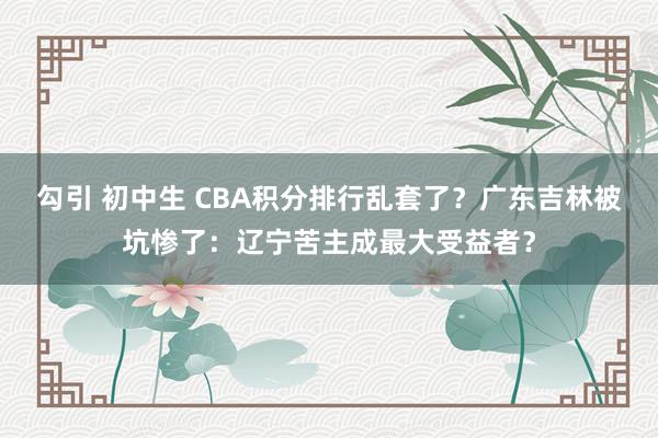 勾引 初中生 CBA积分排行乱套了？广东吉林被坑惨了：辽宁苦主成最大受益者？