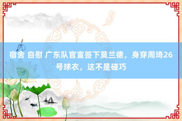 宿舍 自慰 广东队官宣签下莫兰德，身穿周琦26号球衣，这不是碰巧