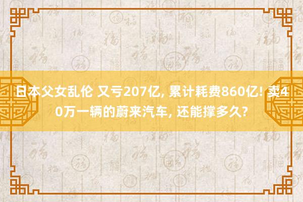 日本父女乱伦 又亏207亿， 累计耗费860亿! 卖40万一辆的蔚来汽车， 还能撑多久?