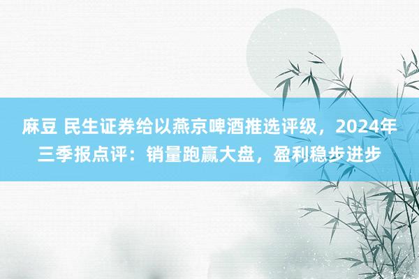 麻豆 民生证券给以燕京啤酒推选评级，2024年三季报点评：销量跑赢大盘，盈利稳步进步