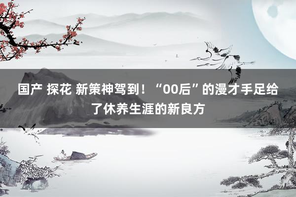 国产 探花 新策神驾到！“00后”的漫才手足给了休养生涯的新良方