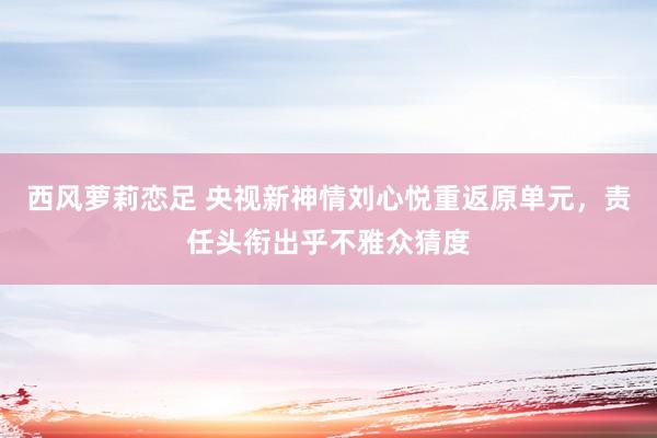 西风萝莉恋足 央视新神情刘心悦重返原单元，责任头衔出乎不雅众猜度