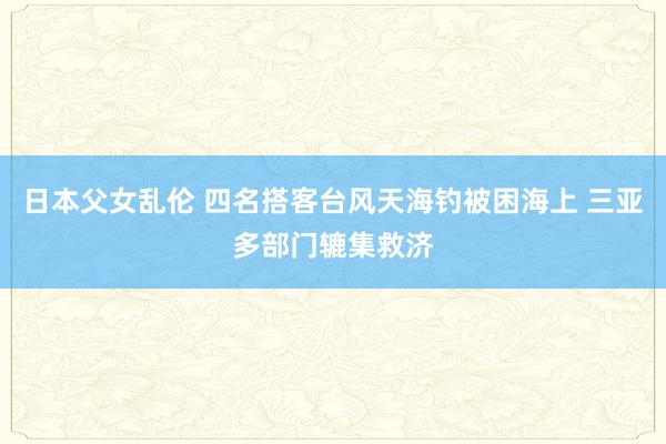 日本父女乱伦 四名搭客台风天海钓被困海上 三亚多部门辘集救济