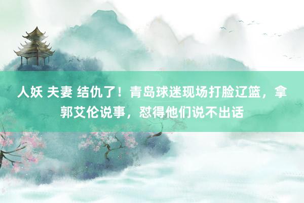 人妖 夫妻 结仇了！青岛球迷现场打脸辽篮，拿郭艾伦说事，怼得他们说不出话