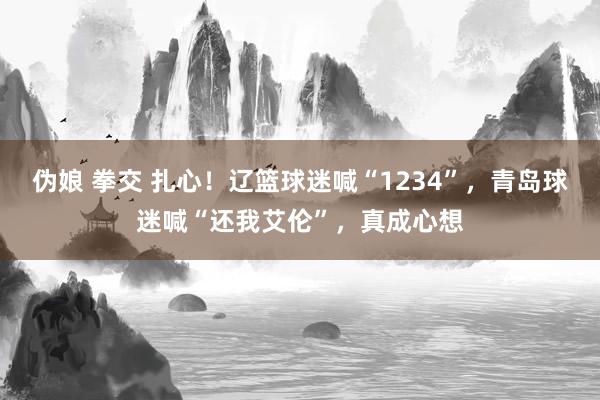 伪娘 拳交 扎心！辽篮球迷喊“1234”，青岛球迷喊“还我艾伦”，真成心想