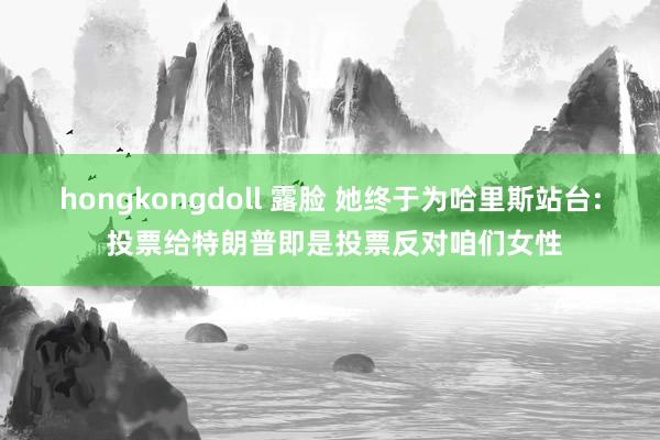 hongkongdoll 露脸 她终于为哈里斯站台: 投票给特朗普即是投票反对咱们女性