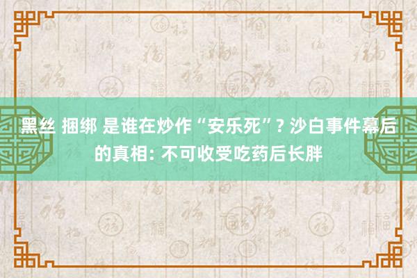 黑丝 捆绑 是谁在炒作“安乐死”? 沙白事件幕后的真相: 不可收受吃药后长胖