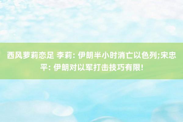 西风萝莉恋足 李莉: 伊朗半小时消亡以色列;宋忠平: 伊朗对以军打击技巧有限!