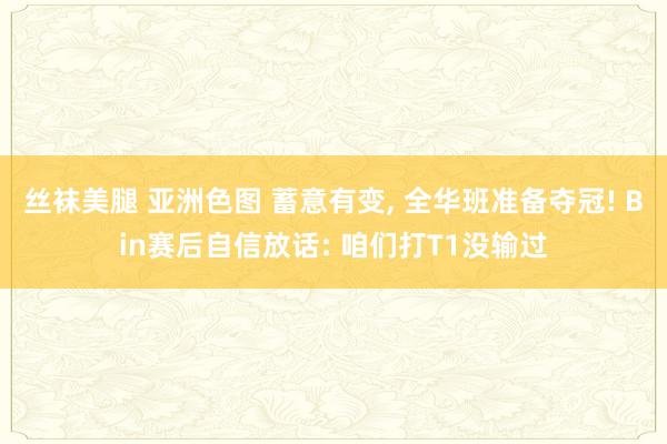 丝袜美腿 亚洲色图 蓄意有变， 全华班准备夺冠! Bin赛后自信放话: 咱们打T1没输过