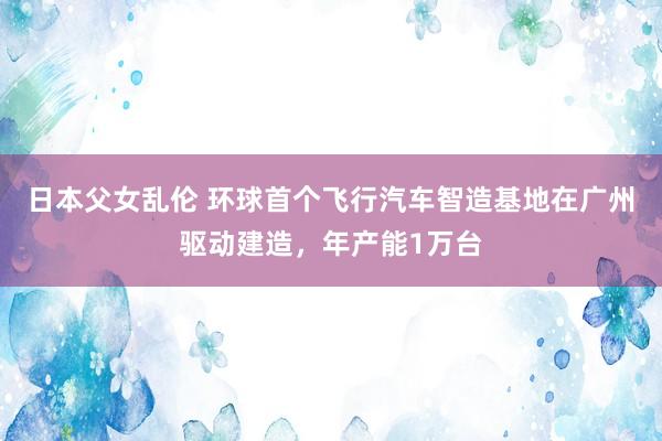 日本父女乱伦 环球首个飞行汽车智造基地在广州驱动建造，年产能1万台