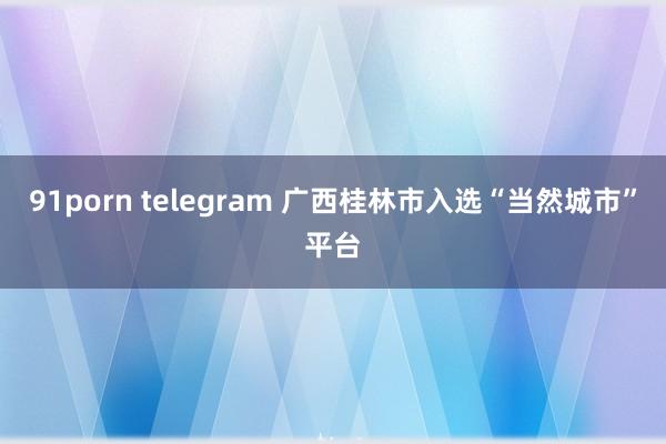 91porn telegram 广西桂林市入选“当然城市”平台