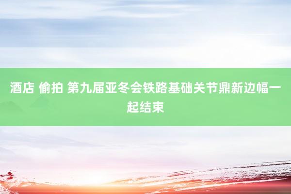 酒店 偷拍 第九届亚冬会铁路基础关节鼎新边幅一起结束