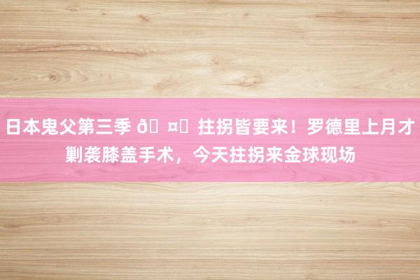 日本鬼父第三季 🤕拄拐皆要来！罗德里上月才剿袭膝盖手术，今天拄拐来金球现场