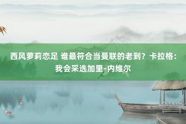 西风萝莉恋足 谁最符合当曼联的老到？卡拉格：我会采选加里-内维尔