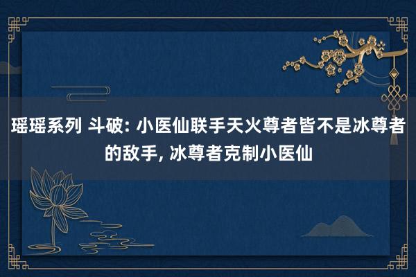 瑶瑶系列 斗破: 小医仙联手天火尊者皆不是冰尊者的敌手， 冰尊者克制小医仙