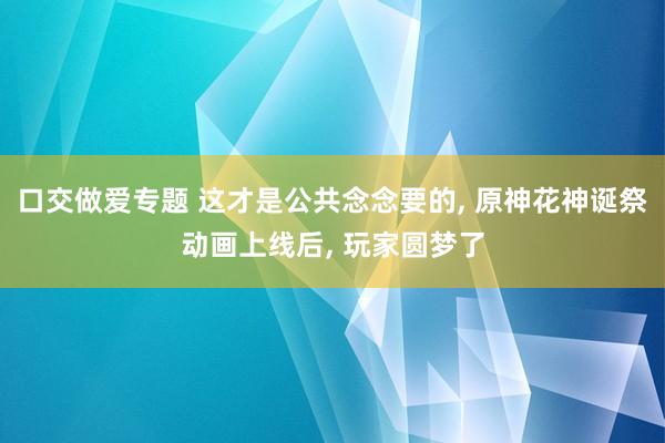 口交做爱专题 这才是公共念念要的， 原神花神诞祭动画上线后， 玩家圆梦了