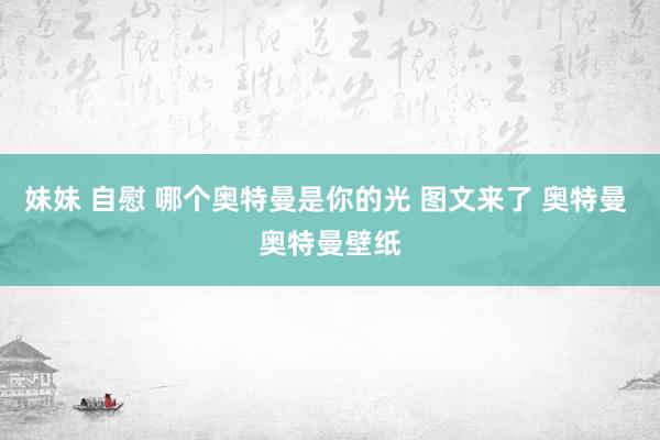 妹妹 自慰 哪个奥特曼是你的光 图文来了 奥特曼 奥特曼壁纸