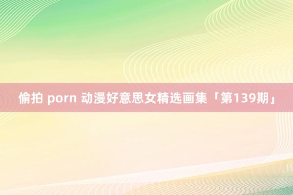 偷拍 porn 动漫好意思女精选画集「第139期」