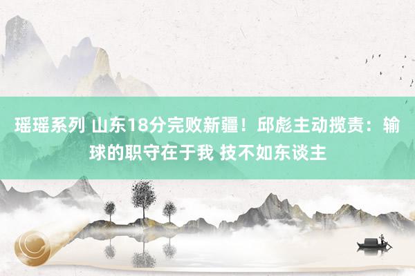 瑶瑶系列 山东18分完败新疆！邱彪主动揽责：输球的职守在于我 技不如东谈主