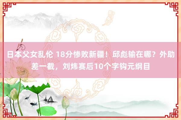 日本父女乱伦 18分惨败新疆！邱彪输在哪？外助差一截，刘炜赛后10个字钩元纲目