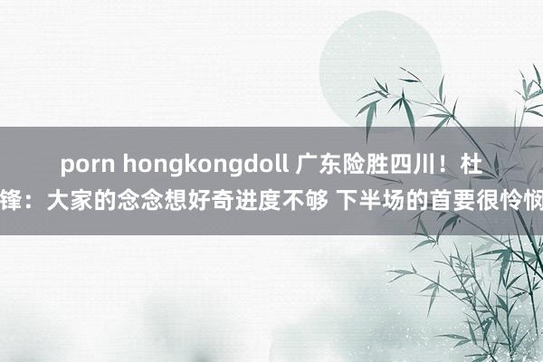 porn hongkongdoll 广东险胜四川！杜锋：大家的念念想好奇进度不够 下半场的首要很怜悯