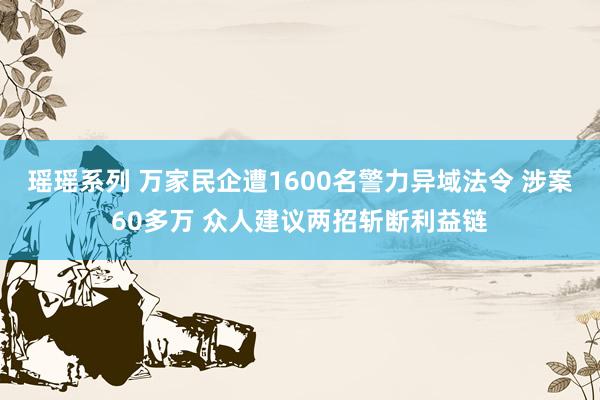 瑶瑶系列 万家民企遭1600名警力异域法令 涉案60多万 众人建议两招斩断利益链